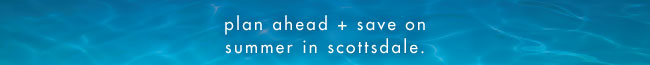 plan ahead + save on summer in scottsdale.